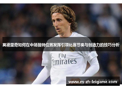 莫德里奇如何在中场独特位置发挥引领比赛节奏与创造力的技巧分析 莫德里奇如何在中场独特位置发挥引领比赛节奏与创造力的技巧分析