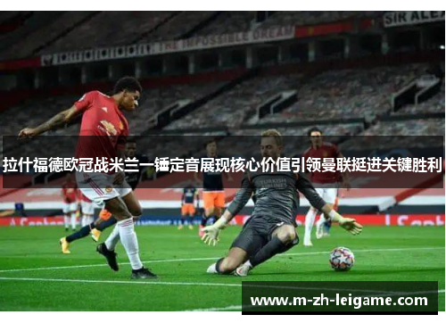 拉什福德欧冠战米兰一锤定音展现核心价值引领曼联挺进关键胜利