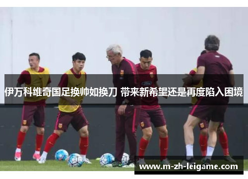 伊万科维奇国足换帅如换刀 带来新希望还是再度陷入困境 伊万科维奇国足换帅如换刀 带来新希望还是再度陷入困境