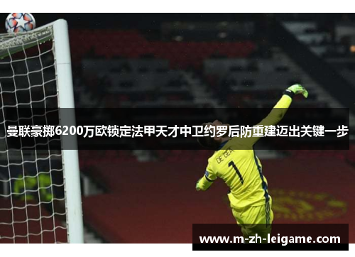 曼联豪掷6200万欧锁定法甲天才中卫约罗后防重建迈出关键一步