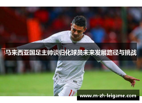马来西亚国足主帅谈归化球员未来发展路径与挑战 马来西亚国足主帅谈归化球员未来发展路径与挑战
