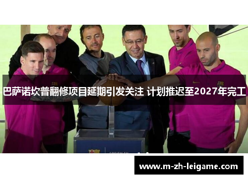 巴萨诺坎普翻修项目延期引发关注 计划推迟至2027年完工